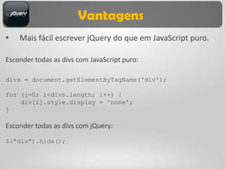 Vantagens
•   Mais fácil escrever jQuery do que em JavaScript puro.

Esconder todas as divs com JavaScript puro:

divs = document.getElementByTagName('div');

for (i=0; i<divs.length; i++) {
    div[i].style.display = 'none';
}

Esconder todas as divs com jQuery:

$("div").hide();
 