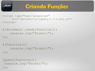 Criando Funções
<script type="text/javascript"
      src=“/projeto/js/jquery-1.7.2.min.js">
</script>

$(document).ready(function(){
    console.log(“Pronto!");
});

$(function(){
    console.log(“Pronto!");
});

jQuery(function(){
 console.log(“Pronto!");
});
 