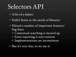 Selectors API
✦   A bit of a failure
✦   Didn’t listen to the needs of libraries
✦   Missed a number of important features/
    bug ﬁxes:
    ✦ Contextual searching is messed up
    ✦ Error reporting is non-existent
    ✦ Implementations are inconsistent

✦   But it’s very fast, so we use it.
 