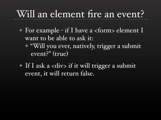 Will an element ﬁre an event?
✦   For example - if I have a <form> element I
    want to be able to ask it:
    ✦ “Will you ever, natively, trigger a submit
      event?” (true)
✦   If I ask a <div> if it will trigger a submit
    event, it will return false.
 