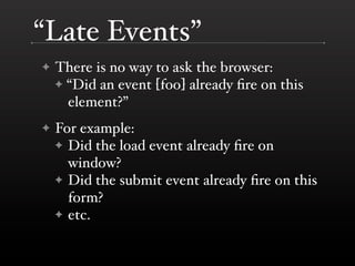 “Late Events”
✦   There is no way to ask the browser:
    ✦ “Did an event [foo] already ﬁre on this
      element?”
✦   For example:
    ✦ Did the load event already ﬁre on
      window?
    ✦ Did the submit event already ﬁre on this
      form?
    ✦ etc.
 
