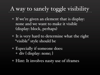A way to sanely toggle visibility
✦   If we’re given an element that is display:
    none and we want to make it visible
    (display: block, perhaps)
✦   It is very hard to determine what the right
    “visible” style should be
✦   Especially if someone does:
    ✦ div { display: none; }

✦   Hint: It involves nasty use of iframes
 