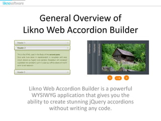 General Overview of
Likno Web Accordion Builder

Likno Web Accordion Builder is a powerful
WYSIWYG application that gives you the
ability to create stunning jQuery accordions
without writing any code.

 