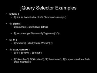 jQuery Selector Examples $( html ) $(‘<p><a href=“index.html”>Click here!</a></p>’) $ ( elems ) $(document), $(window), $(this) $(document.getElementsByTagName(“p”)) $ ( fn ) $(function() { alert(“Hello, World!”) }); $ ( expr, context ) $(“p”), $(“form”), $(“input”) $(“p#content”), $(“#content”), $(“.brandnew”), $(“p span.brandnew:first-child, #content”) 