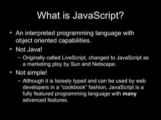 What is JavaScript? An interpreted programming language with object oriented capabilities.  Not Java! Originally called LiveScript, changed to JavaScript as a marketing ploy by Sun and Netscape.  Not simple! Although it is loosely typed and can be used by web developers in a “cookbook” fashion, JavaScript is a fully featured programming language with  many  advanced features. 