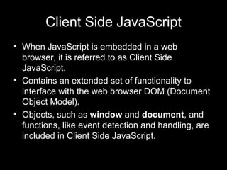 Client Side JavaScript When JavaScript is embedded in a web browser, it is referred to as Client Side JavaScript. Contains an extended set of functionality to interface with the web browser DOM (Document Object Model). Objects, such as  window  and  document , and functions, like event detection and handling, are included in Client Side JavaScript. 