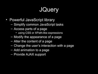 JQuery Powerful JavaScript library Simplify common JavaScript tasks Access parts of a page using CSS or XPath-like expressions Modify the appearance of a page Alter the content of a page Change the user’s interaction with a page Add animation to a page Provide AJAX support 