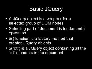 Basic JQuery A JQuery object is a wrapper for a selected group of DOM nodes Selecting part of document is fundamental operation $() function is a factory method that creates JQuery objects $(“dt”) is a JQuery object containing all the “dt” elements in the document 