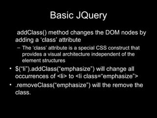 Basic JQuery . addClass() method changes the DOM nodes by adding a ‘class’ attribute The ‘class’ attribute is a special CSS construct that provides a visual architecture independent of the element structures $(“li”).addClass(“emphasize”) will change all occurrences of <li> to <li class=“emphasize”> .removeClass(“emphasize”) will the remove the class. 