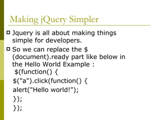 Making jQuery Simpler Jquery is all about making things simple for developers. So we can replace the $(document).ready part like below in the Hello World Example :  $(function() { $("a").click(function() {  alert("Hello world!"); }); });  