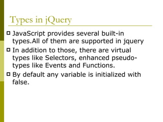 Types in jQuery JavaScript provides several built-in types.All of them are supported in jquery In addition to those, there are virtual types like Selectors, enhanced pseudo-types like Events and Functions. By default any variable is initialized with false. 