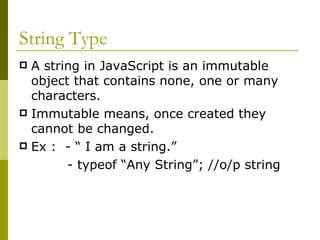 String Type A string in JavaScript is an immutable object that contains none, one or many characters.  Immutable means, once created they cannot be changed. Ex :  - “ I am a string.” - typeof “Any String”; //o/p string  