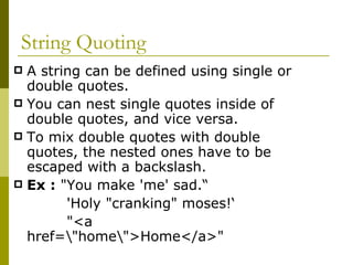 String Quoting A string can be defined using single or double quotes.  You can nest single quotes inside of double quotes, and vice versa. To mix double quotes with double quotes, the nested ones have to be escaped with a backslash.  Ex :  "You make 'me' sad.“ 'Holy "cranking" moses!‘ "<a href=\"home\">Home</a>"  