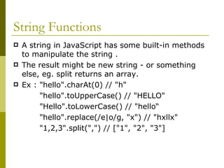String Functions A string in JavaScript has some built-in methods to manipulate the string . The result might be new string - or something else, eg. split returns an array. Ex : "hello".charAt(0) // "h"  "hello".toUpperCase() // "HELLO"  "Hello".toLowerCase() // "hello“ "hello".replace(/e|o/g, "x") // "hxllx"  "1,2,3".split(",") // ["1", "2", "3"]  