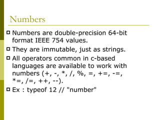 Numbers Numbers are double-precision 64-bit format IEEE 754 values.  They are immutable, just as strings. All operators common in c-based languages are available to work with numbers (+, -, *, /, %, =, +=, -=, *=, /=, ++, --).  Ex : typeof 12 // "number"  
