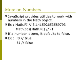 More on Numbers JavaScript provides utilities to work with numbers in the Math object. Ex : Math.PI // 3.141592653589793 Math.cos(Math.PI) // -1  If a number is zero, it defaults to false. Ex :  !0 // true   !1 // false  