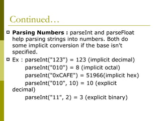 Continued… Parsing Numbers :  parseInt and parseFloat help parsing strings into numbers. Both do some implicit conversion if the base isn't specified. Ex : parseInt("123") = 123 (implicit decimal)  parseInt("010") = 8 (implicit octal) parseInt("0xCAFE") = 51966(implicit hex) parseInt("010", 10) = 10 (explicit decimal) parseInt("11", 2) = 3 (explicit binary)  