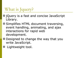 What is Jquery? jQuery is a fast and concise JavaScript Library. Simplifies HTML document traversing, event handling, animating, and ajax interactions for rapid web development. Designed to change the way that you write JavaScript. Lightweight tool. 