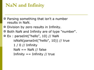 NaN and Infinity Parsing something that isn't a number results in NaN.  Division by zero results in Infinity. Both NaN and Infinity are of type "number“. Ex : parseInt("hello", 10) // NaN  isNaN(parseInt("hello", 10)) // true 1 / 0 // Infinity  NaN == NaN // false  Infinity == Infinity // true  