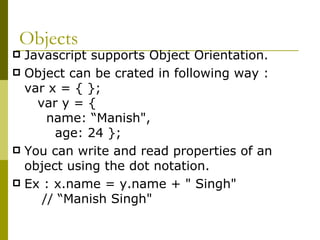 Objects Javascript supports Object Orientation. Object can be crated in following way : var x = { };  var y = {  name: “Manish",  age: 24 };  You can write and read properties of an object using the dot notation. Ex : x.name = y.name + " Singh"  // “Manish Singh"  