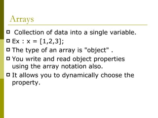 Arrays Collection of data into a single variable. Ex : x = [1,2,3]; The type of an array is "object" . You write and read object properties using the array notation also. It allows you to dynamically choose the property. 