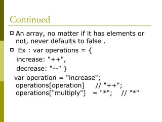 Continued An array, no matter if it has elements or not, never defaults to false . Ex : var operations = {  increase: "++",  decrease: "--" }  var operation = "increase"; operations[operation]  // "++"; operations["multiply"]  = "*";  // "*"  