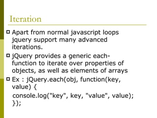 Iteration  Apart from normal javascript loops jquery support many advanced iterations. jQuery provides a generic each-function to iterate over properties of objects, as well as elements of arrays Ex : jQuery.each(obj, function(key, value) {  console.log("key", key, "value", value); });  
