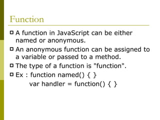 Function A function in JavaScript can be either named or anonymous. An anonymous function can be assigned to a variable or passed to a method.  The type of a function is "function".  Ex : function named() { }  var handler = function() { }  