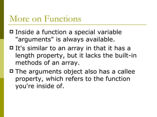 More on Functions Inside a function a special variable "arguments" is always available.  It's similar to an array in that it has a length property, but it lacks the built-in methods of an array.  The arguments object also has a callee property, which refers to the function you're inside of.  