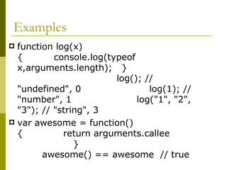 Examples function log(x) {  console.log(typeof x,arguments.length);  }  log(); // "undefined", 0  log(1); // "number", 1  log("1", "2", "3"); // "string", 3  var awesome = function() {  return arguments.callee  }  awesome() == awesome  // true  