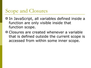 Scope and Closures In JavaScript, all variables defined inside a function are only visible inside that function scope.   Closures are created whenever a variable that is defined outside the current scope is accessed from within some inner scope.  
