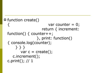 function create(){  var counter = 0;  return { increment: function() { counter++;  }, print: function() { console.log(counter);  } } }  var c = create();  c.increment();  c.print(); // 1  