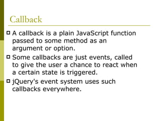 Callback A callback is a plain JavaScript function passed to some method as an argument or option.  Some callbacks are just events, called to give the user a chance to react when a certain state is triggered.  jQuery's event system uses such callbacks everywhere.  