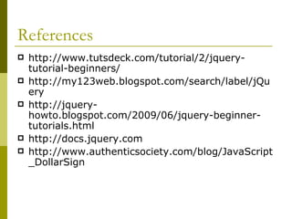 References http://www.tutsdeck.com/tutorial/2/jquery-tutorial-beginners/ http://my123web.blogspot.com/search/label/jQuery http://jquery-howto.blogspot.com/2009/06/jquery-beginner-tutorials.html http://docs.jquery.com http://www.authenticsociety.com/blog/JavaScript_DollarSign 