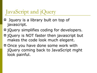JavaScript and jQuery Jquery is a library bult on top of javascript. jQuery simplifies coding for developers. jQuery is NOT faster then javascript but makes the code look much elegent. Once you have done some work with jQuery coming back to JavaScript mght look painful. 
