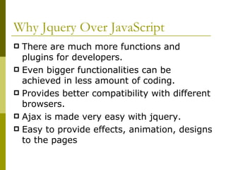 Why Jquery Over JavaScript There are much more functions and plugins for developers. Even bigger functionalities can be achieved in less amount of coding. Provides better compatibility with different browsers. Ajax is made very easy with jquery. Easy to provide effects, animation, designs to the pages 