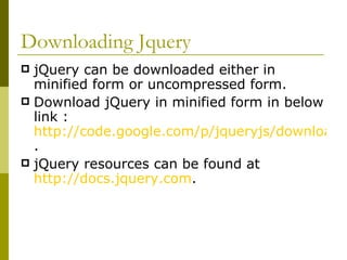 Downloading Jquery jQuery can be downloaded either in minified form or uncompressed form. Download jQuery in minified form in below link :  http://code.google.com/p/jqueryjs/downloads/detail?name=jquery-1.3.2.min.js . jQuery resources can be found at  http://docs.jquery.com .  
