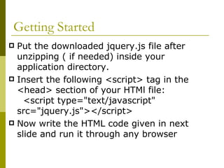Getting Started Put the downloaded jquery.js file after unzipping ( if needed) inside your application directory. Insert the following <script> tag in the <head> section of your HTMl file:  <script type="text/javascript" src="jquery.js"></script>  Now write the HTML code given in next slide and run it through any browser 