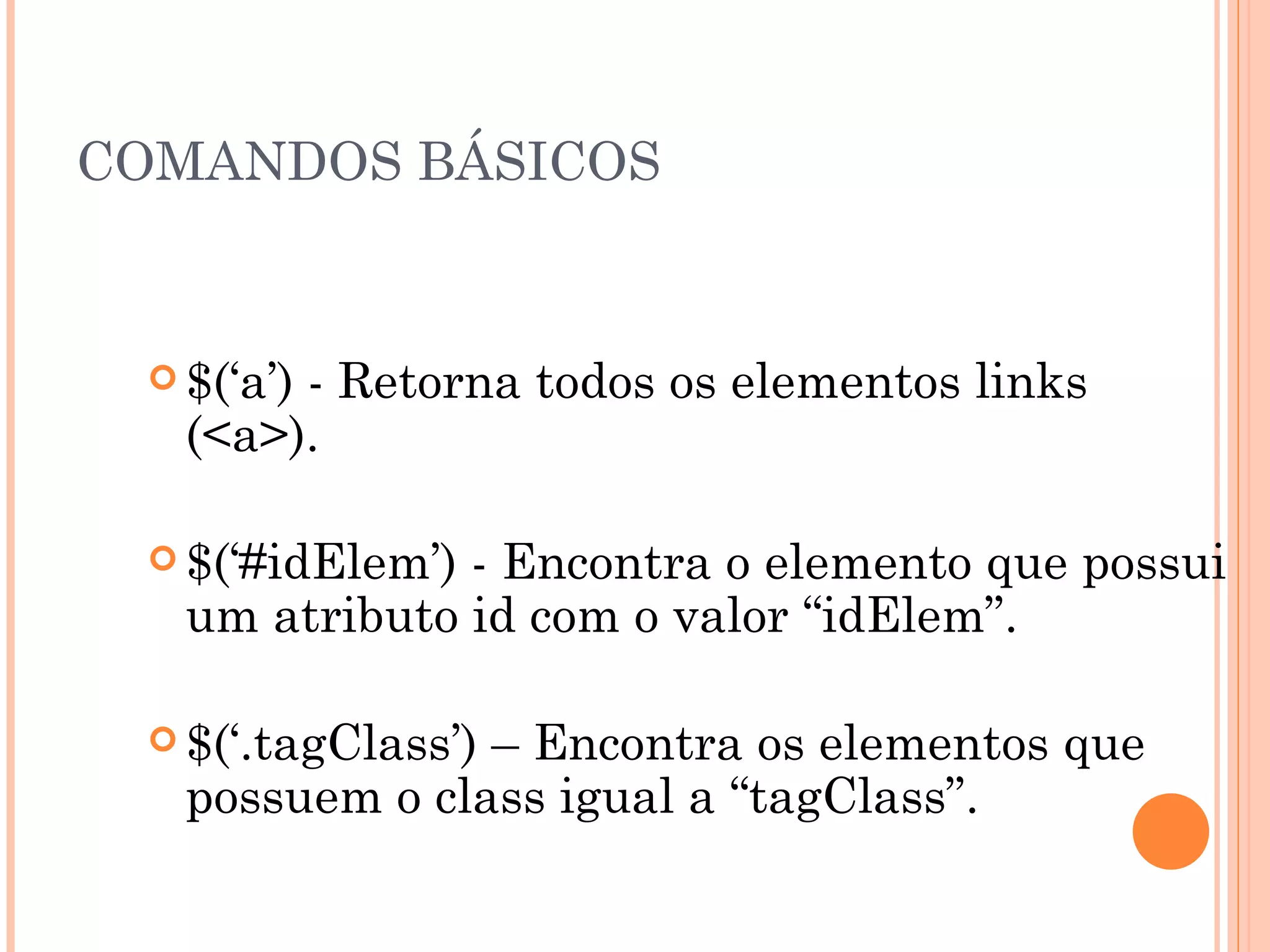 COMANDOS BÁSICOS $(‘a’) - Retorna todos os elementos links (<a>). $(‘#idElem’) - Encontra o elemento que possui um atributo id com o valor “idElem”. $(‘.tagClass’) – Encontra os elementos que possuem o class igual a “tagClass”. 