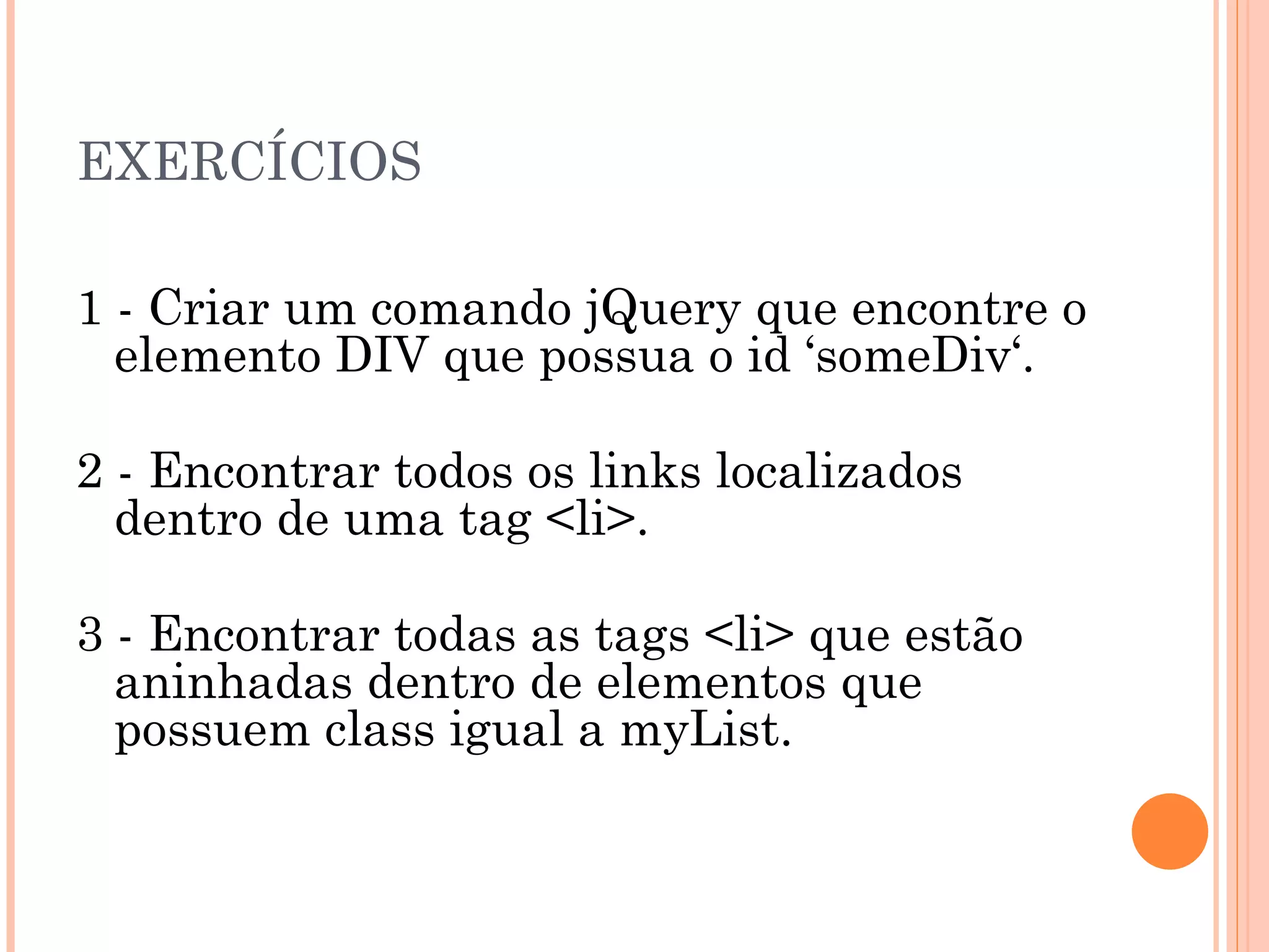 EXERCÍCIOS 1 - Criar um comando jQuery que encontre o elemento DIV que possua o id ‘someDiv‘. 2 - Encontrar todos os links localizados dentro de uma tag <li>. 3 - Encontrar todas as tags <li> que estão aninhadas dentro de elementos que possuem class igual a myList. 