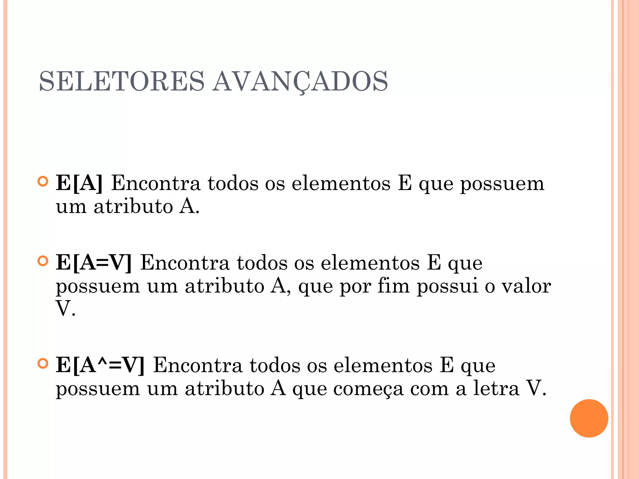 SELETORES AVANÇADOS E[A]  Encontra todos os elementos E que possuem um atributo A. E[A=V]  Encontra todos os elementos E que possuem um atributo A, que por fim possui o valor V. E[A^=V]  Encontra todos os elementos E que possuem um atributo A que começa com a letra V. 