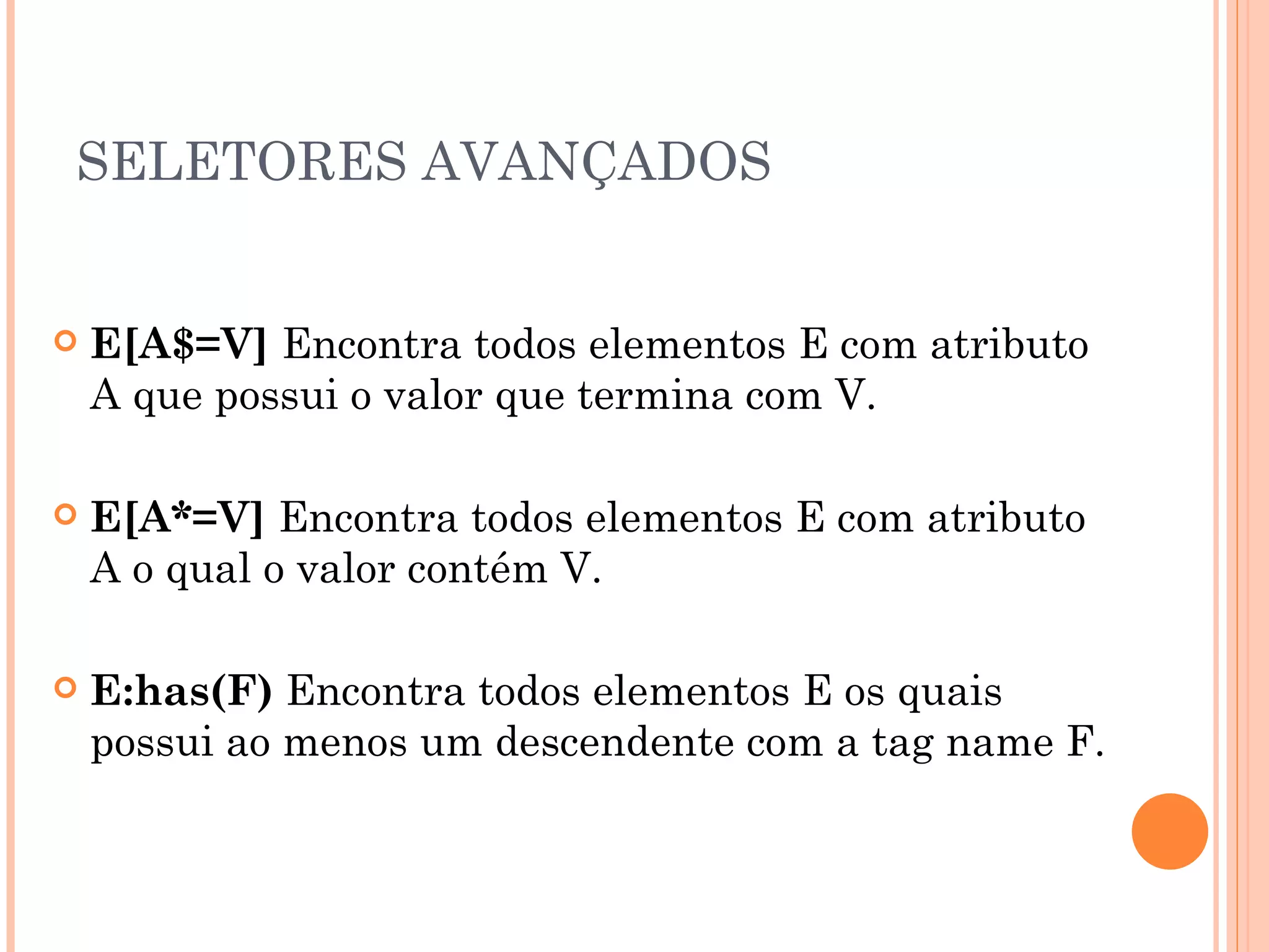SELETORES AVANÇADOS E[A$=V]  Encontra todos elementos E com atributo A que possui o valor que termina com V. E[A*=V]  Encontra todos elementos E com atributo A o qual o valor contém V. E:has(F)  Encontra todos elementos E os quais possui ao menos um descendente com a tag name F. 