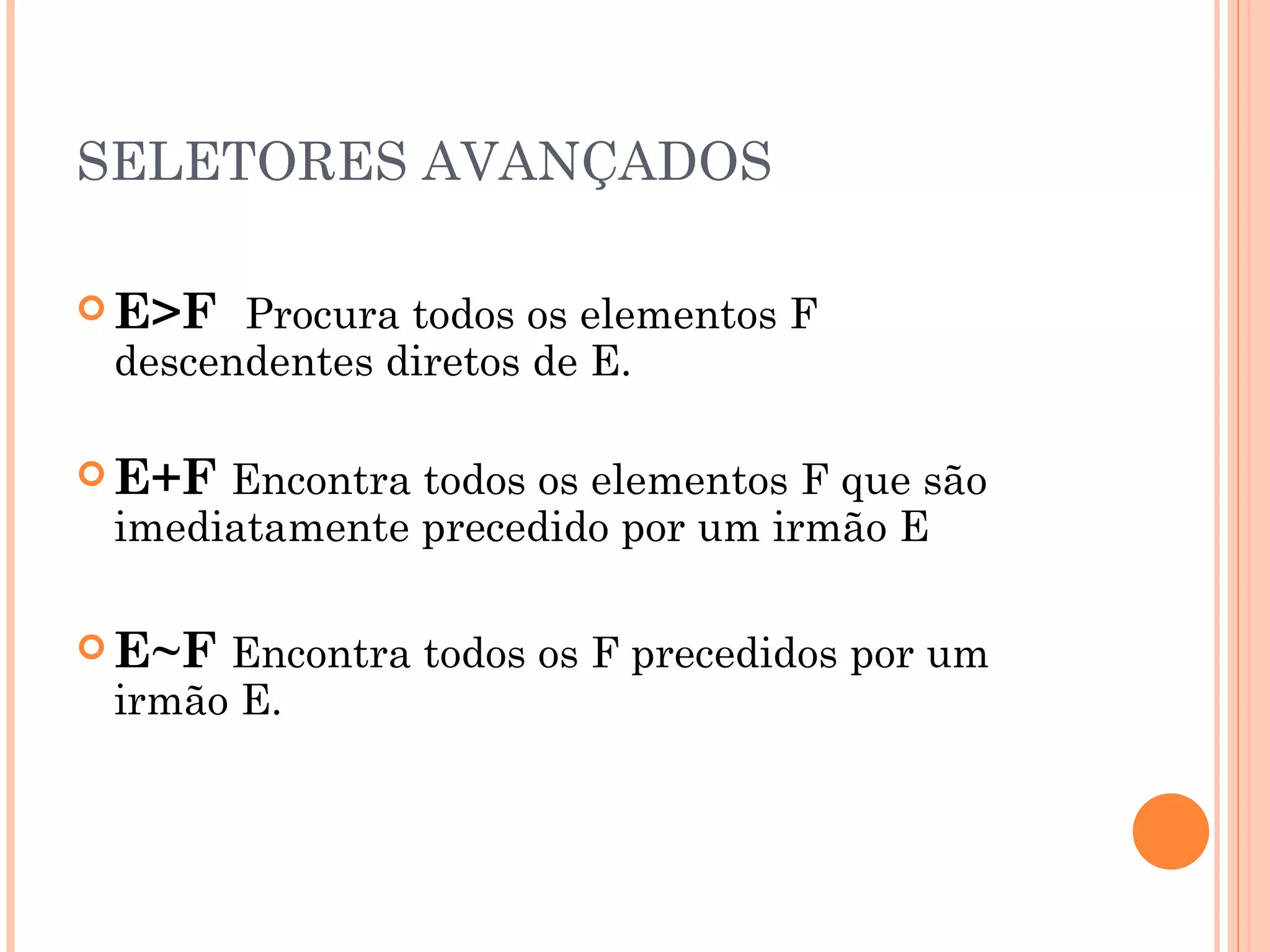 SELETORES AVANÇADOS E>F  Procura todos os elementos F descendentes diretos de E. E+F   Encontra todos os elementos F que são imediatamente precedido por um irmão E E~F   Encontra todos os F precedidos por um irmão E. 