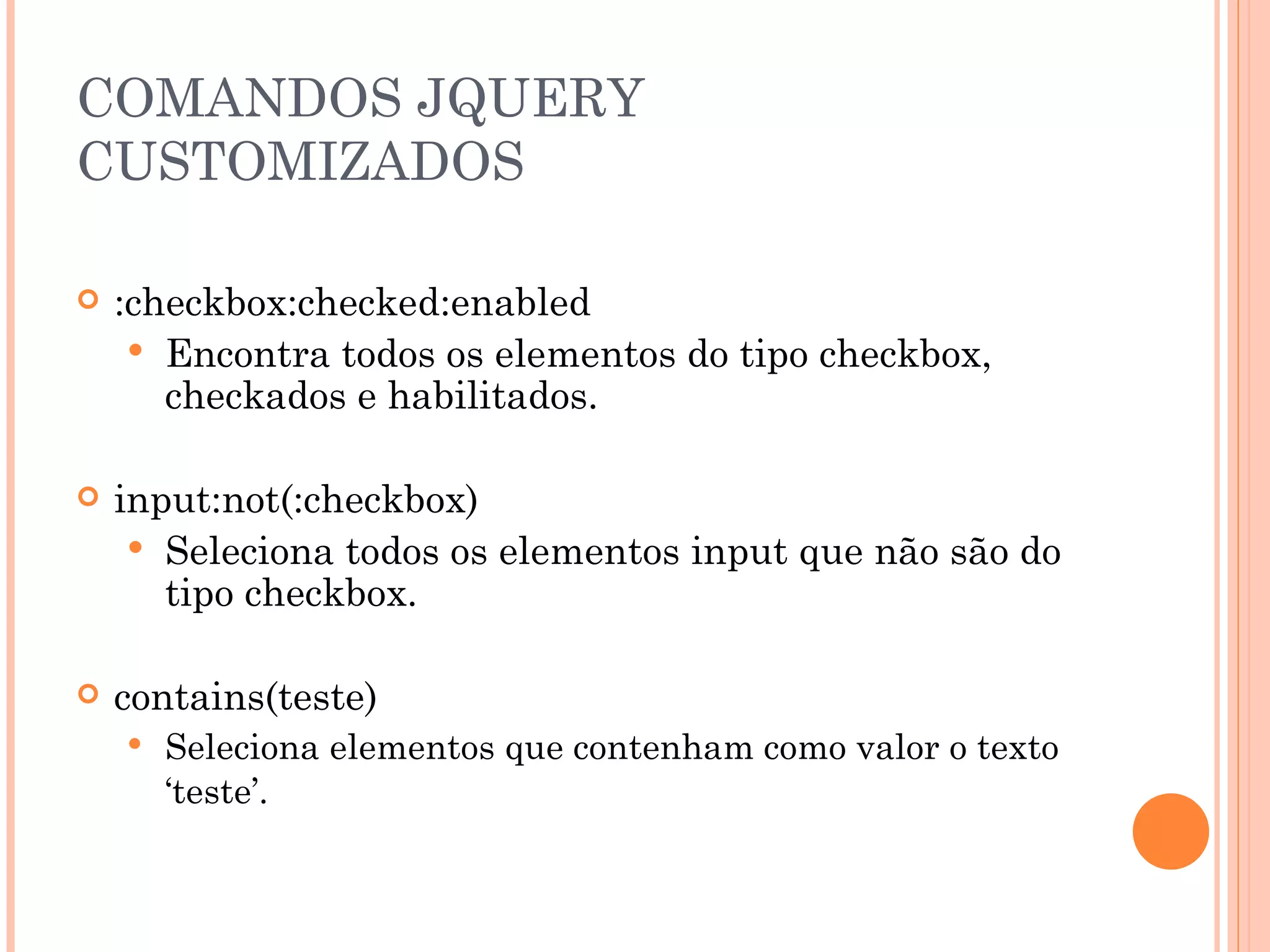 COMANDOS JQUERY CUSTOMIZADOS :checkbox:checked:enabled Encontra todos os elementos do tipo checkbox, checkados e habilitados. input:not(:checkbox) Seleciona todos os elementos input que não são do tipo checkbox. contains(teste) Seleciona elementos que contenham como valor o texto ‘teste’. 