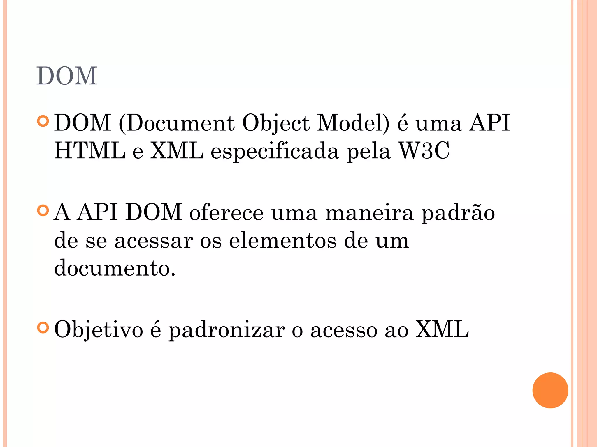 DOM DOM (Document Object Model) é uma API HTML e XML especificada pela W3C  A API DOM oferece uma maneira padrão de se acessar os elementos de um documento.   Objetivo é padronizar o acesso ao XML 