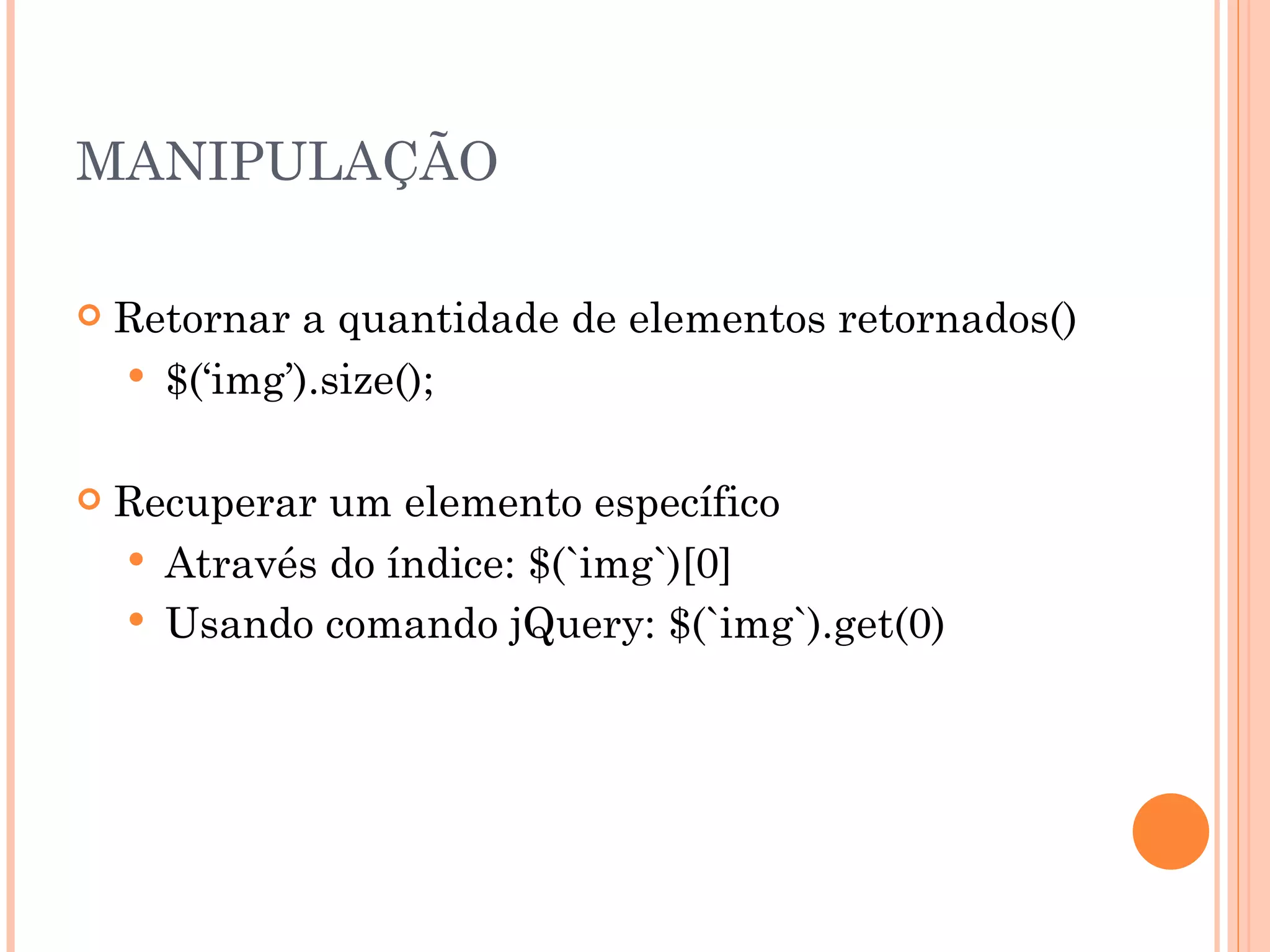 MANIPULAÇÃO Retornar a quantidade de elementos retornados() $(‘img’).size(); Recuperar um elemento específico Através do índice: $(`img`)[0] Usando comando jQuery: $(`img`).get(0) 