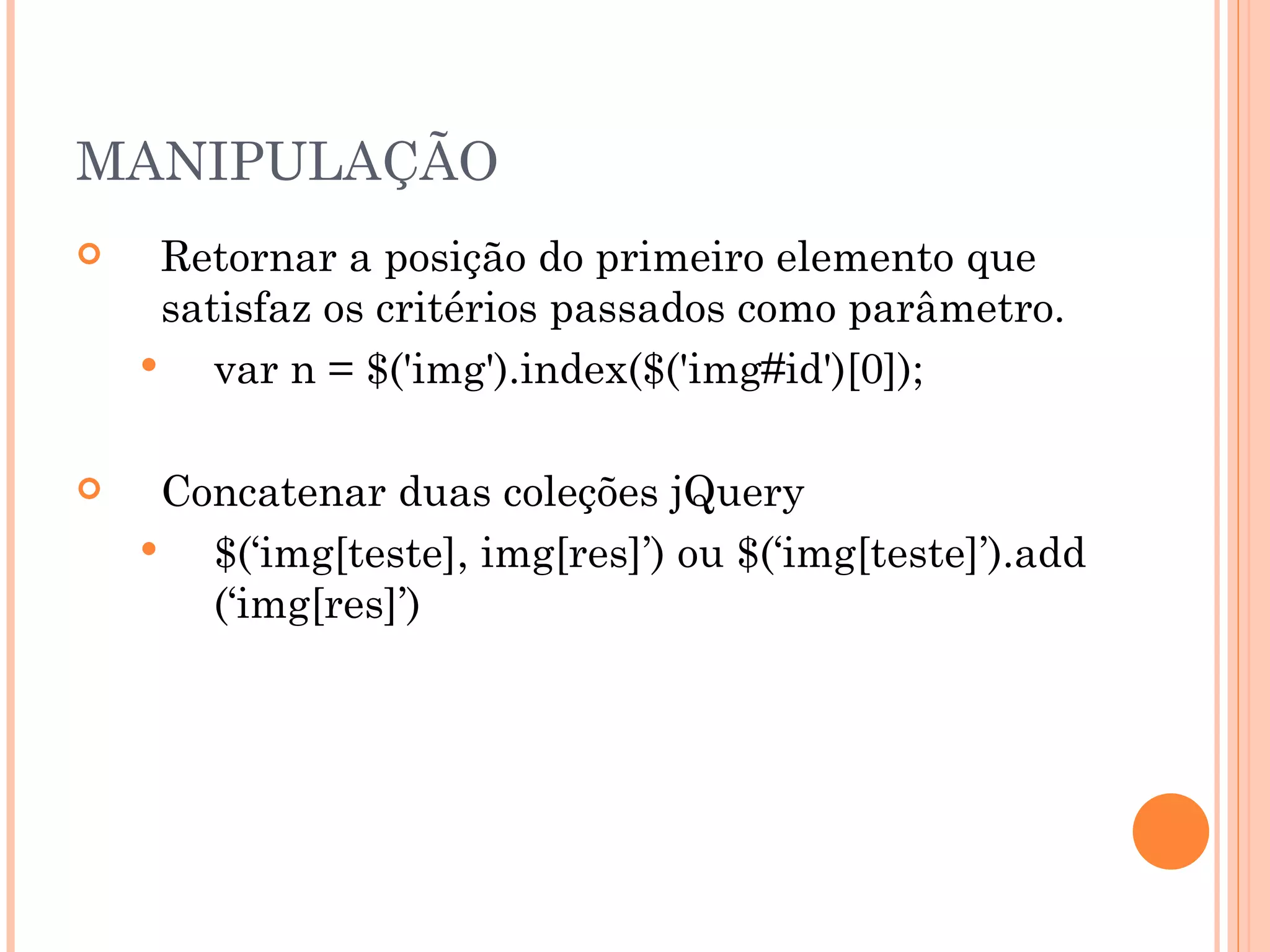 MANIPULAÇÃO Retornar a posição do primeiro elemento que satisfaz os critérios passados como parâmetro. var n = $('img').index($('img#id')[0]); Concatenar duas coleções jQuery $(‘img[teste], img[res]’) ou $(‘img[teste]’).add (‘img[res]’)  
