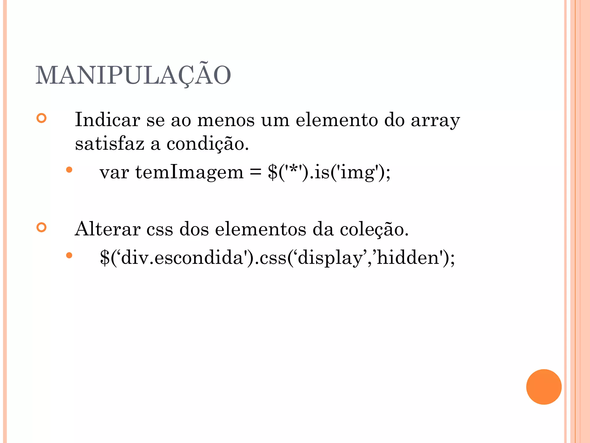 MANIPULAÇÃO Indicar se ao menos um elemento do array satisfaz a condição. var temImagem = $('*').is('img'); Alterar css dos elementos da coleção. $(‘div.escondida').css(‘display’,’hidden'); 