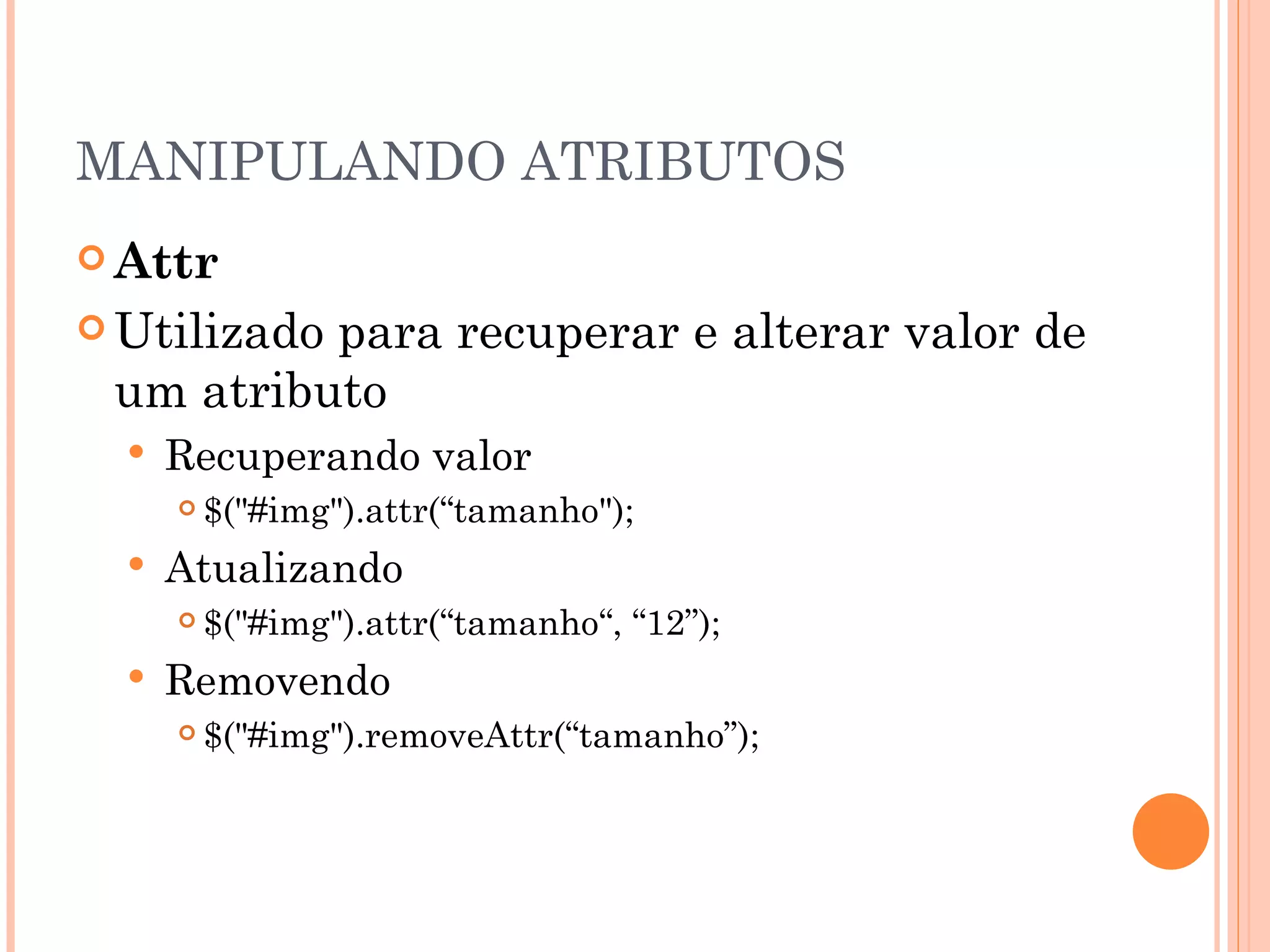 MANIPULANDO ATRIBUTOS Attr Utilizado para recuperar e alterar valor de um atributo Recuperando valor $("#img").attr(“tamanho"); Atualizando $("#img").attr(“tamanho“, “12”); Removendo $("#img").removeAttr(“tamanho”); 