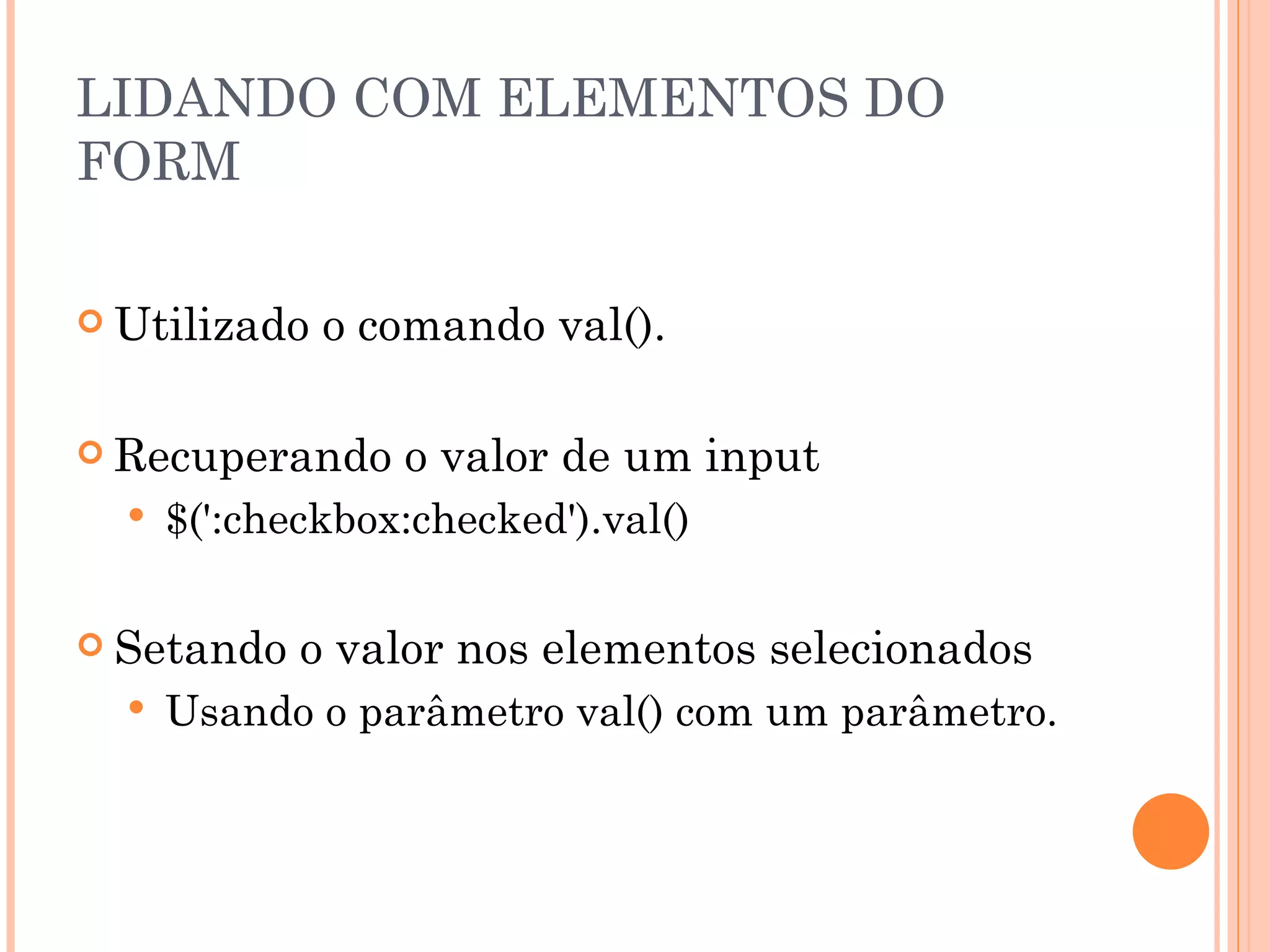 LIDANDO COM ELEMENTOS DO FORM Utilizado o comando val(). Recuperando o valor de um input $(':checkbox:checked').val() Setando o valor nos elementos selecionados Usando o parâmetro val() com um parâmetro. 